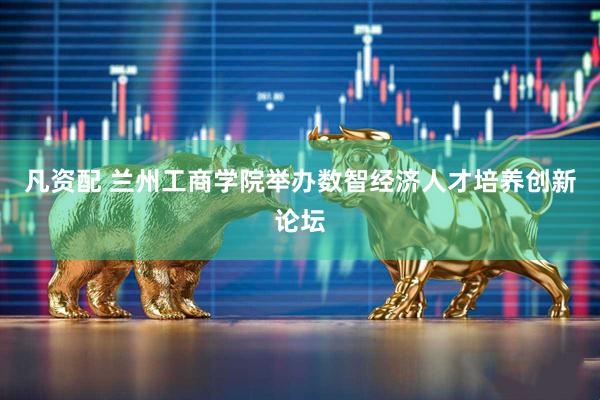 凡资配 兰州工商学院举办数智经济人才培养创新论坛