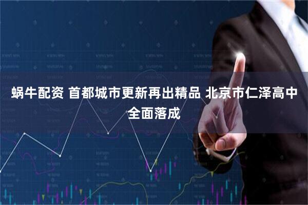 蜗牛配资 首都城市更新再出精品 北京市仁泽高中全面落成