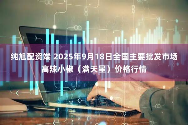 纯旭配资端 2025年9月18日全国主要批发市场高辣小椒（满天星）价格行情