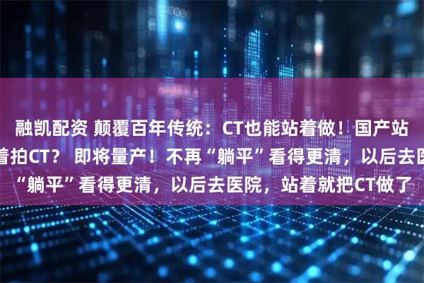 融凯配资 颠覆百年传统：CT也能站着做！国产站立式CT获批，走着动着拍CT？ 即将量产！不再“躺平”看得更清，以后去医院，站着就把CT做了