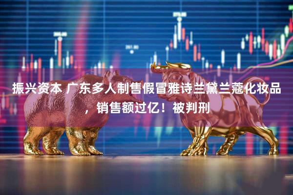 振兴资本 广东多人制售假冒雅诗兰黛兰蔻化妆品，销售额过亿！被判刑