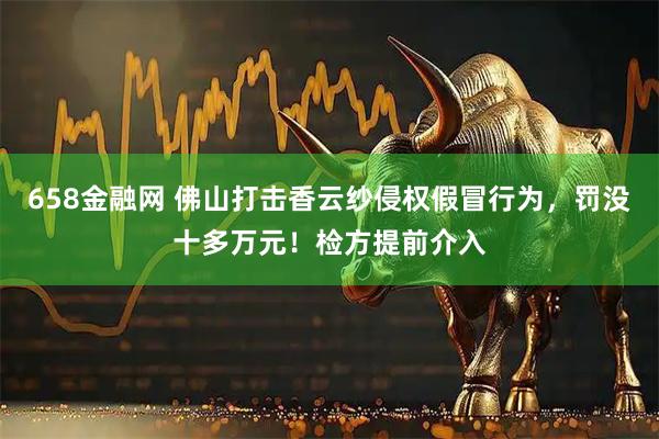 658金融网 佛山打击香云纱侵权假冒行为，罚没十多万元！检方提前介入