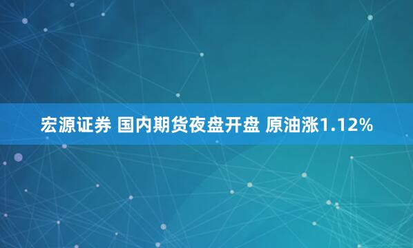 宏源证券 国内期货夜盘开盘 原油涨1.12%