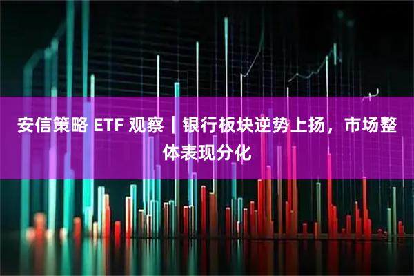 安信策略 ETF 观察｜银行板块逆势上扬，市场整体表现分化