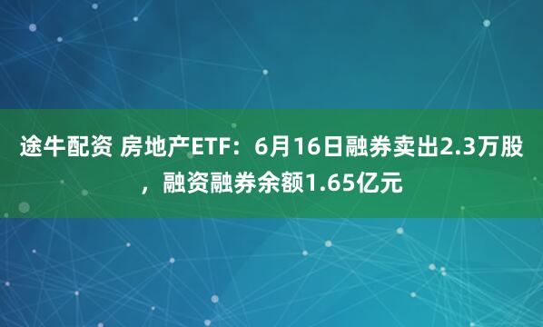 途牛配资 房地产ETF：6月16日融券卖出2.3万股，融资融券余额1.65亿元