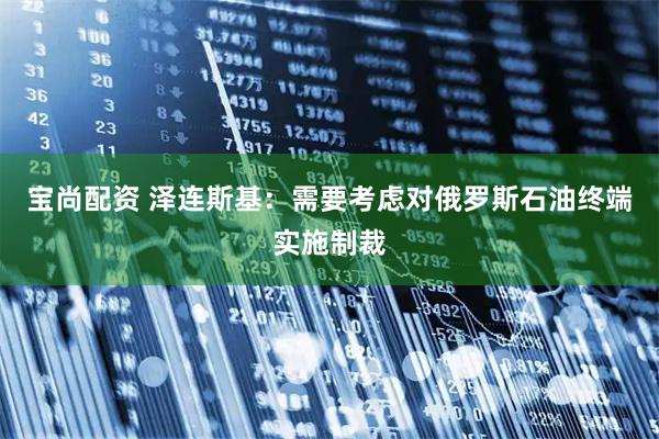 宝尚配资 泽连斯基：需要考虑对俄罗斯石油终端实施制裁