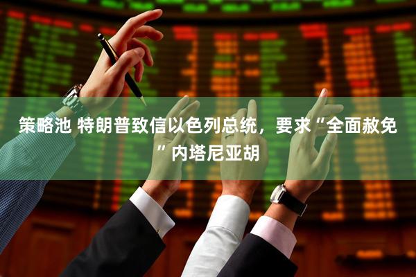 策略池 特朗普致信以色列总统，要求“全面赦免”内塔尼亚胡