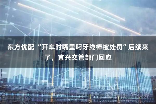 东方优配 “开车时嘴里叼牙线棒被处罚”后续来了，宜兴交管部门回应
