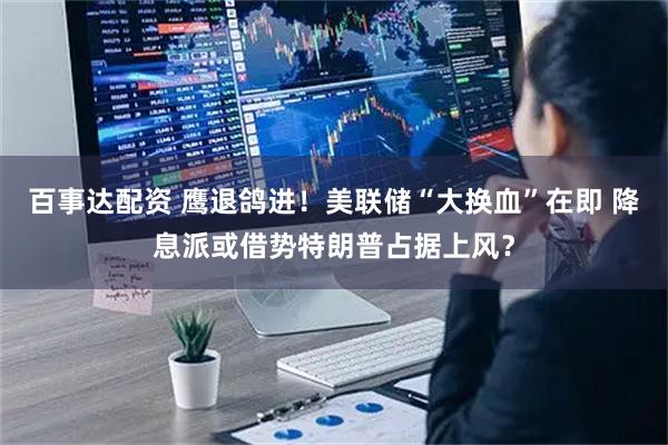 百事达配资 鹰退鸽进！美联储“大换血”在即 降息派或借势特朗普占据上风？