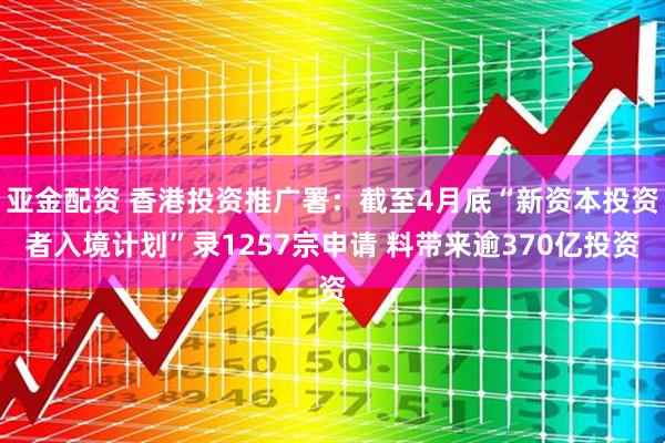 亚金配资 香港投资推广署：截至4月底“新资本投资者入境计划”录1257宗申请 料带来逾370亿投资