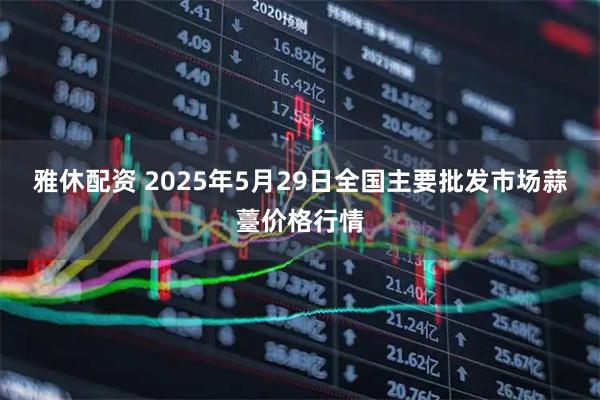 雅休配资 2025年5月29日全国主要批发市场蒜薹价格行情