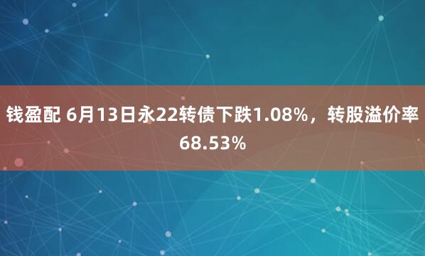 钱盈配 6月13日永22转债下跌1.08%，转股溢价率68.53%