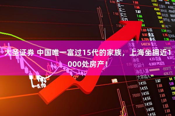 大圣证券 中国唯一富过15代的家族，上海坐拥近1000处房产！
