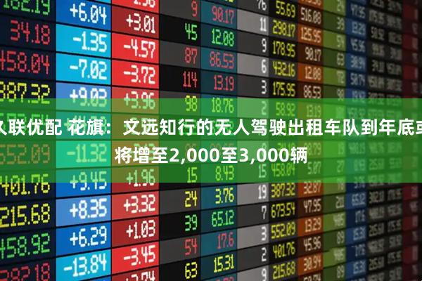 久联优配 花旗：文远知行的无人驾驶出租车队到年底或将增至2,000至3,000辆