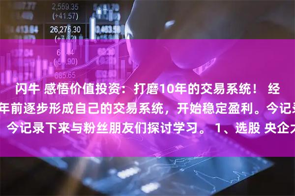闪牛 感悟价值投资:打磨10年的交易系统! 经过25年的摸爬滚打,10年前逐步形成自己的交易系统,开始稳定盈利。今记录下来与粉丝朋友们探讨学习。 1、选股 央企大盘股,前十大股东持