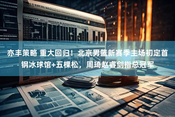 亦丰策略 重大回归!北京男篮新赛季主场初定首钢冰球馆+五棵松,周琦赵睿剑指总冠军