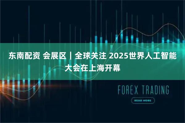 东南配资 会展区｜全球关注 2025世界人工智能大会在上海开幕