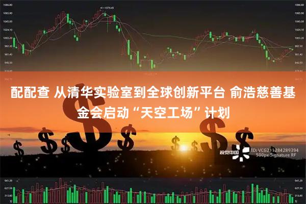 配配查 从清华实验室到全球创新平台 俞浩慈善基金会启动“天空工场”计划