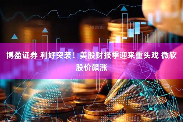 博盈证券 利好突袭!美股财报季迎来重头戏 微软股价飙涨
