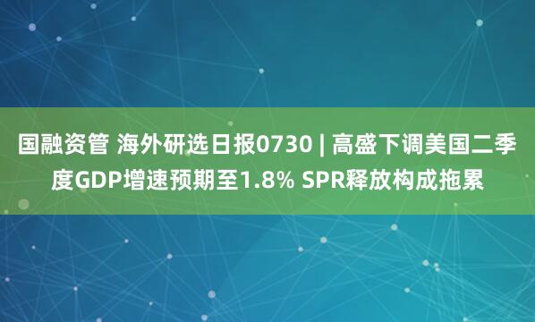 国融资管 海外研选日报0730 | 高盛下调美国二季度GDP增速预期至1.8% SPR释放构成拖累
